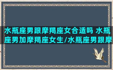 水瓶座男跟摩羯座女合适吗 水瓶座男加摩羯座女生/水瓶座男跟摩羯座女合适吗 水瓶座男加摩羯座女生-我的网站